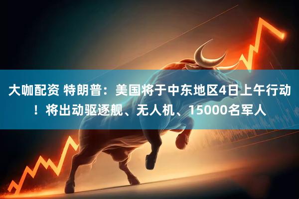 大咖配资 特朗普：美国将于中东地区4日上午行动！将出动驱逐舰、无人机、15000名军人